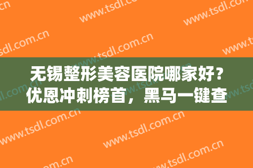 无锡整形美容医院哪家好？优恩冲刺榜首，黑马一键查看！(无锡最好的美容整形医院)