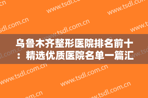 乌鲁木齐整形医院排名前十：精选优质医院名单一篇汇总，一起来看看吧！