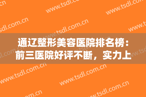 通辽整形美容医院排名榜：前三医院好评不断，实力上榜！(通辽市整形美容科医院评价)