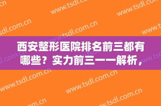 西安整形医院排名前三都有哪些？实力前三一一解析，内服评价！(西安正规整形医院排名)