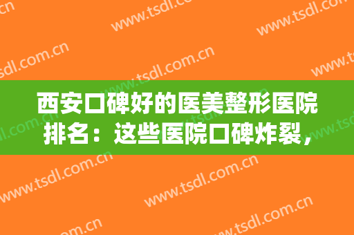 西安口碑好的医美整形医院排名：这些医院口碑炸裂，均为实力之选！(西安哪家整形医院好口碑好)