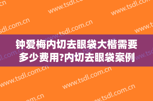 钟爱梅内切去眼袋大楷需要多少费用?内切去眼袋案例效果对比图_华中科技大学同济医学院附属协和医院