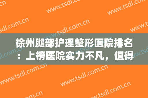 徐州腿部护理整形医院排名：上榜医院实力不凡，值得一看！(徐州哪个医院看腿好)