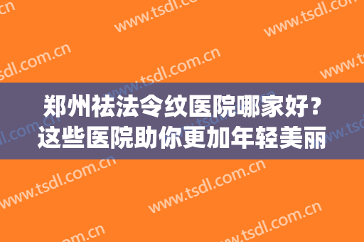 郑州祛法令纹医院哪家好？这些医院助你更加年轻美丽~(郑州祛妊娠纹比较好的地方)