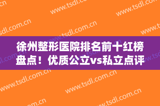 徐州整形医院排名前十红榜盘点！优质公立vs私立点评！口碑评分高(徐州那个医院整形比较好)