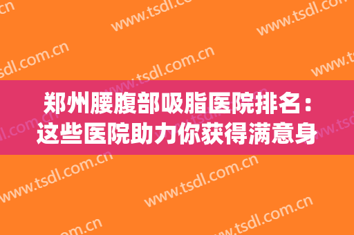 郑州腰腹部吸脂医院排名：这些医院助力你获得满意身材~(哪家腰腹部吸脂医院好)