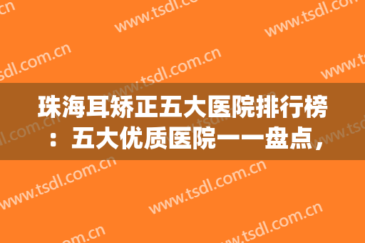 珠海耳矫正五大医院排行榜：五大优质医院一一盘点，内含评价！(珠海耳科哪家好)