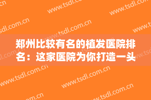 郑州比较有名的植发医院排名：这家医院为你打造一头茂密秀发~(郑州植头发正规医院)