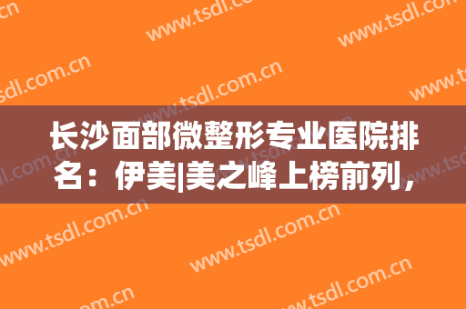长沙面部微整形专业医院排名：伊美|美之峰上榜前列，实力不容小觑！(长沙伊美整形专家)