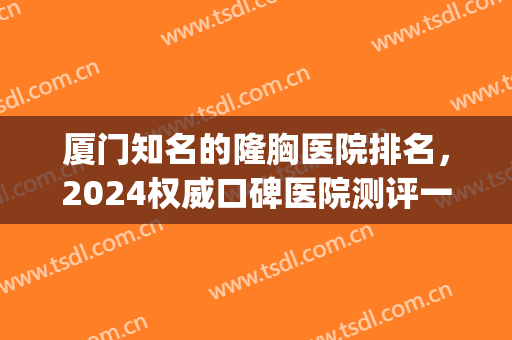 厦门知名的隆胸医院排名，2024权威口碑医院测评一览，附价格表(厦门哪家医院做假体隆胸好)