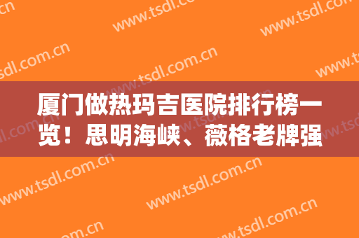 厦门做热玛吉医院排行榜一览！思明海峡、薇格老牌强院入选~(厦门哪个三甲医院有热玛吉)
