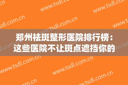 郑州祛斑整形医院排行榜：这些医院不让斑点遮挡你的美丽~(郑州祛斑医院哪个好)
