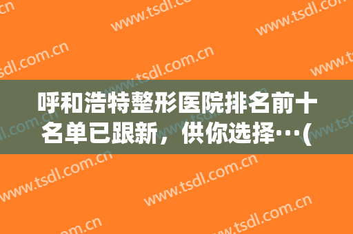 呼和浩特整形医院排名前十名单已跟新，供你选择···(呼和浩特市权威整形医院)