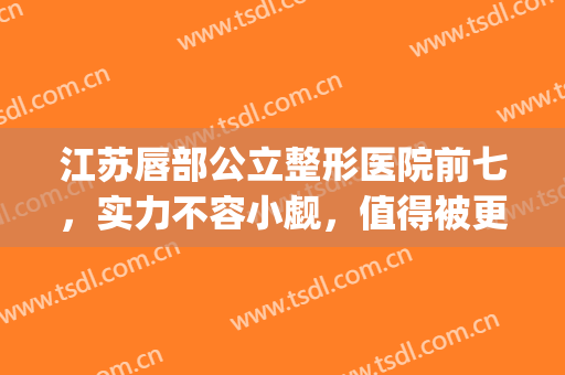 江苏唇部公立整形医院前七，实力不容小觑，值得被更多得人了解！(唇部整形专家哪个好)