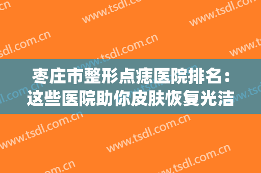 枣庄市整形点痣医院排名：这些医院助你皮肤恢复光洁细腻~(枣庄点痣的医院)