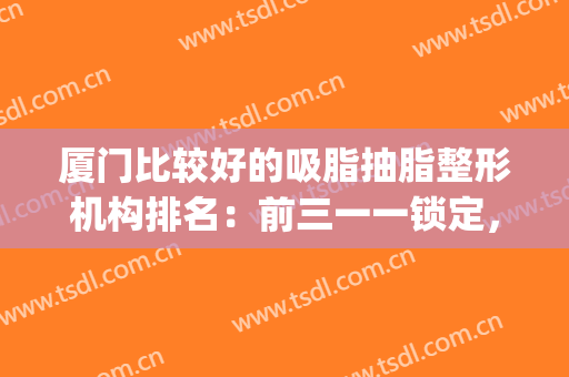 厦门比较好的吸脂抽脂整形机构排名：前三一一锁定，点击速览~(厦门抽脂多少钱一览表)