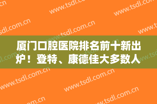 厦门口腔医院排名前十新出炉！登特、康德佳大多数人选择！(厦门口腔医院医生排名)