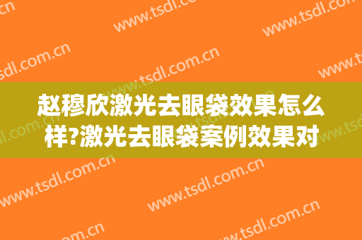 赵穆欣激光去眼袋效果怎么样?激光去眼袋案例效果对比图_大连医科大学附属第二医院