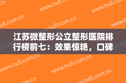 江苏微整形公立整形医院排行榜前七：效果惊艳，口碑出圈的这几家医院~~