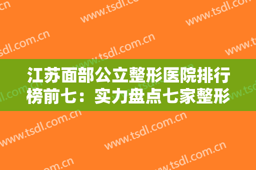 江苏面部公立整形医院排行榜前七：实力盘点七家整形医院供你选择~~