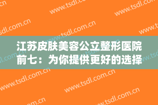 江苏皮肤美容公立整形医院前七：为你提供更好的选择！！！(江苏省整形美容医院)