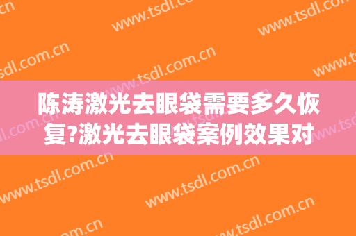 陈涛激光去眼袋需要多久恢复?激光去眼袋案例效果对比图_首都医科大学附属北京同仁医院