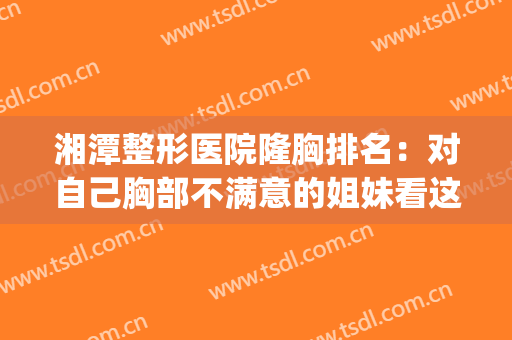 湘潭整形医院隆胸排名：对自己胸部不满意的姐妹看这一篇！(湘潭医美整形)