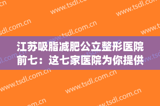 江苏吸脂减肥公立整形医院前七：这七家医院为你提供更多的选择~~(减肥吸脂美容医院)