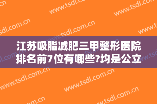 江苏吸脂减肥三甲整形医院排名前7位有哪些?均是公立医院技术靠谱是值得推荐~