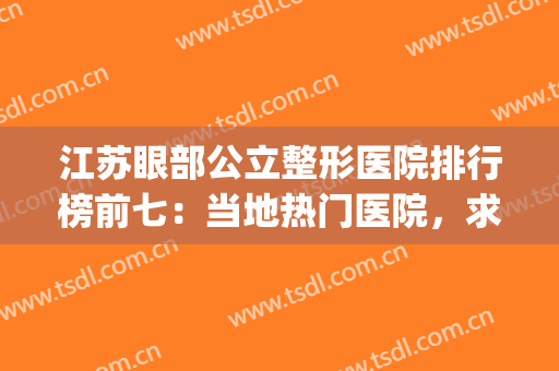 江苏眼部公立整形医院排行榜前七：当地热门医院，求美者力荐~~(全国最好的眼科整形医院)