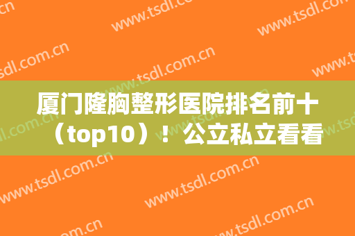 厦门隆胸整形医院排名前十（top10）！公立私立看看你们怎么选？(厦门正规整形医院有哪些)