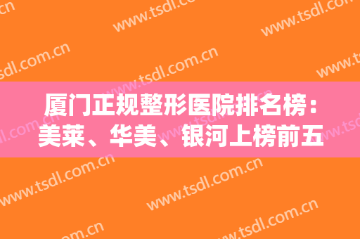厦门正规整形医院排名榜：美莱、华美、银河上榜前五！这篇必看~(厦门美莱整形医院口碑怎么样)