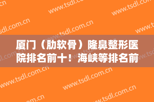 厦门（肋软骨）隆鼻整形医院排名前十！海峡等排名前三真实吗？(厦门哪家医院隆鼻好)
