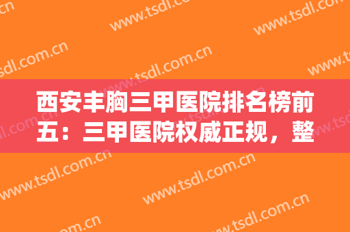 西安丰胸三甲医院排名榜前五：三甲医院权威正规，整形更放心~(西安排名前三隆胸医院)
