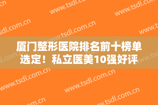 厦门整形医院排名前十榜单选定！私立医美10强好评推荐！安黛美、脸博士上榜