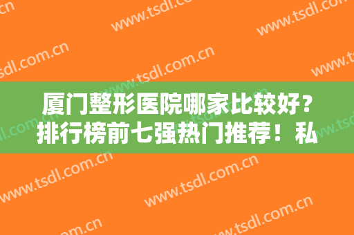 厦门整形医院哪家比较好？排行榜前七强热门推荐！私立医美全新阵容发布~