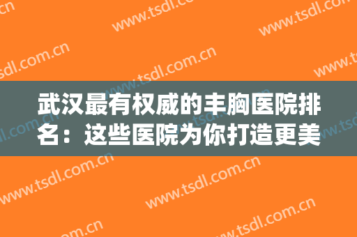 武汉最有权威的丰胸医院排名：这些医院为你打造更美胸部~(武汉做胸部美容比较好的医院)