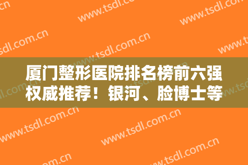 厦门整形医院排名榜前六强权威推荐！银河、脸博士等排前三！口碑价格盘点