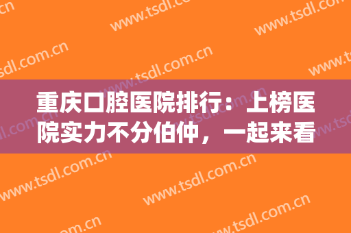 重庆口腔医院排行：上榜医院实力不分伯仲，一起来看！(重庆口腔比较好的医院)