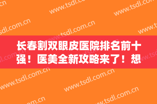 长春割双眼皮医院排名前十强！医美全新攻略来了！想美眼就靠他们~(长春哪里可以做双眼皮的医院)