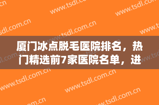 厦门冰点脱毛医院排名，热门精选前7家医院名单，进来看看吧！(冰点脱毛三甲医院)
