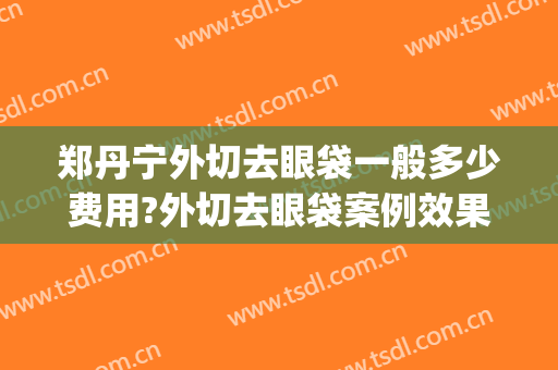 郑丹宁外切去眼袋一般多少费用?外切去眼袋案例效果对比图_上海交通大学医学院附属第九人民医院