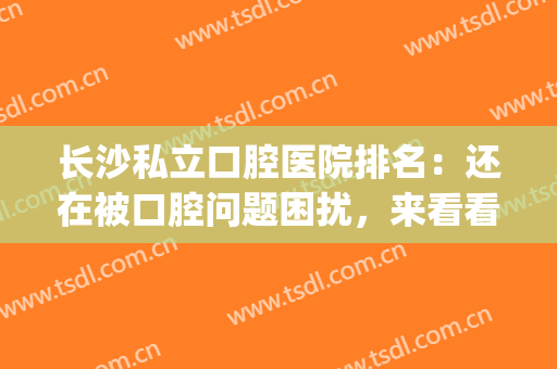 长沙私立口腔医院排名：还在被口腔问题困扰，来看看这一篇！(长沙口腔医院是公立还是私立医院)