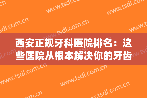西安正规牙科医院排名：这些医院从根本解决你的牙齿问题！(西安牙科医院哪家最好)