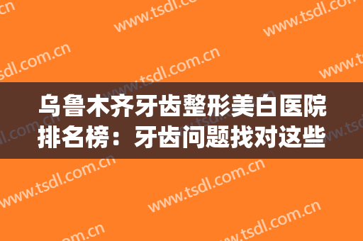 乌鲁木齐牙齿整形美白医院排名榜：牙齿问题找对这些医院准没错！(乌鲁木齐美白牙齿多少钱)