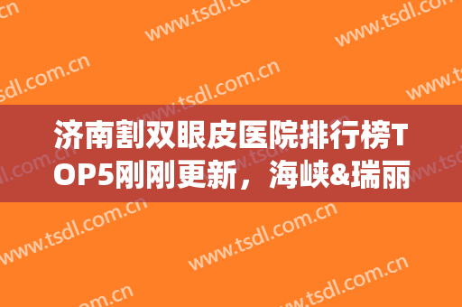 济南割双眼皮医院排行榜TOP5刚刚更新，海峡&瑞丽重磅上线(济南割双眼皮知名度高的医院)