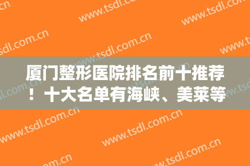 厦门整形医院排名前十推荐！十大名单有海峡、美莱等知名品牌！(厦门整形医院排名前三的)