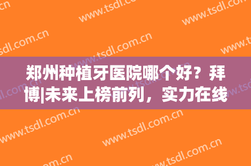 郑州种植牙医院哪个好？拜博|未来上榜前列，实力在线！(拜博口腔医院种植牙哪位医生比较好)