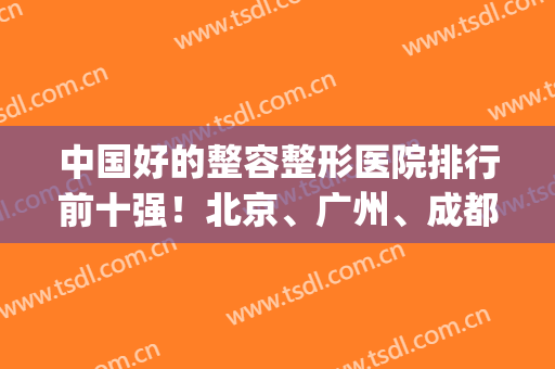 中国好的整容整形医院排行前十强！北京、广州、成都等7地权威机构查(整形美容医院排名前十位成都)