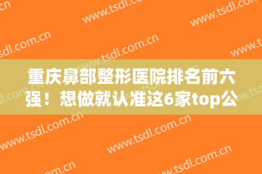 重庆鼻部整形医院排名前六强！想做就认准这6家top公私立~技术好到爆